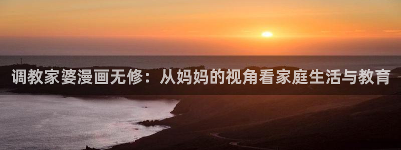 漫画之家app官网下载：调教家婆漫画无修：从妈妈的视角看家庭生活与教育