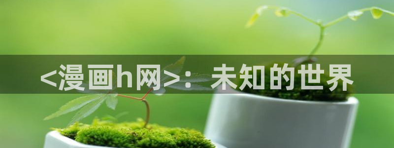 漫画之家漫画网站免费：<漫画h网>：未知的世界