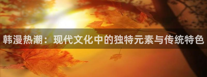 手机漫画之家：韩漫热潮：现代文化中的独特元素与传统特色